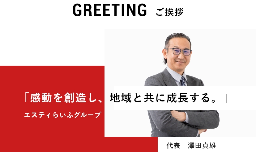 GREETING 「感動を創造し、地域と共に成長する。」  ご挨拶 エスティらいふグループ 代表　澤田貞雄