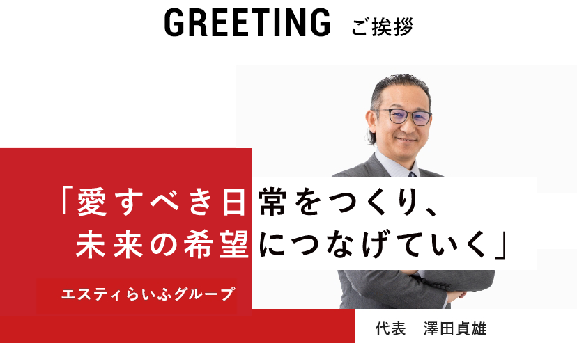 GREETING 「愛すべき日常をつくり、未来の希望につなげていく」  ご挨拶 エスティらいふグループ 代表　澤田貞雄