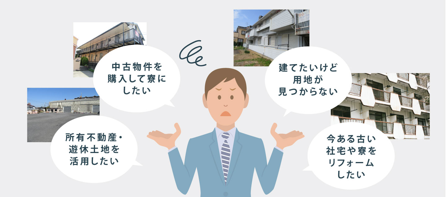 ・所有不動産・遊休土地を活用したい ・中古物件を購入して寮にしたい ・建てたいけど用地が見つからない ・今ある古い社宅や寮をリフォームしたい